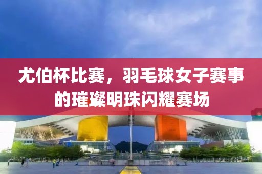 尤伯杯比赛，羽毛球女子赛事的璀璨明珠闪耀赛场