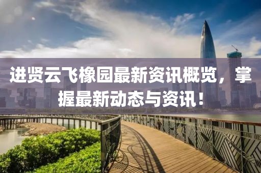 进贤云飞橡园最新资讯概览，掌握最新动态与资讯！