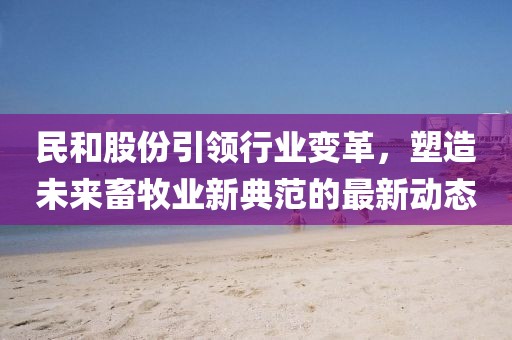 民和股份引领行业变革，塑造未来畜牧业新典范的最新动态