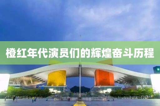橙红年代演员们的辉煌奋斗历程