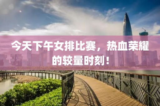 今天下午女排比赛，热血荣耀的较量时刻！