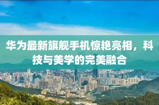 华为最新旗舰手机惊艳亮相，科技与美学的完美融合