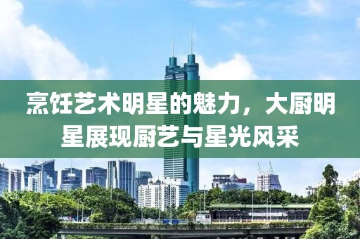烹饪艺术明星的魅力，大厨明星展现厨艺与星光风采