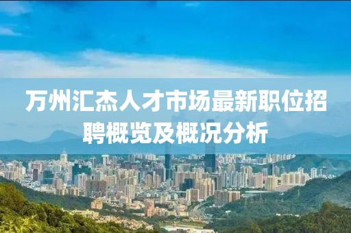 万州汇杰人才市场最新职位招聘概览及概况分析