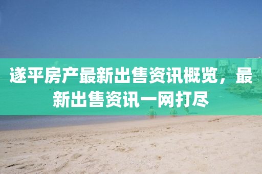遂平房产最新出售资讯概览，最新出售资讯一网打尽