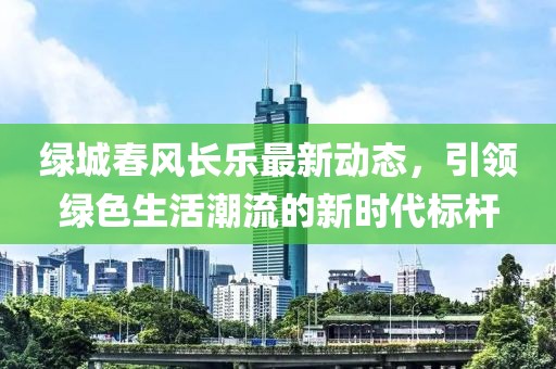 绿城春风长乐最新动态，引领绿色生活潮流的新时代标杆