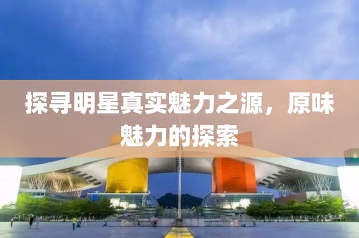 探寻明星真实魅力之源，原味魅力的探索