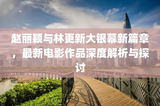 赵丽颖与林更新大银幕新篇章，最新电影作品深度解析与探讨