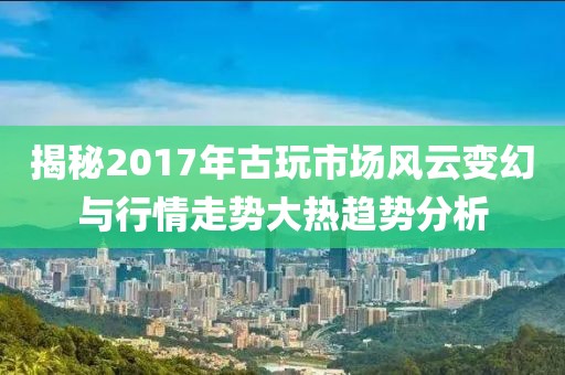 揭秘2017年古玩市场风云变幻与行情走势大热趋势分析