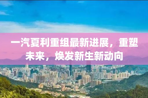 一汽夏利重组最新进展，重塑未来，焕发新生新动向