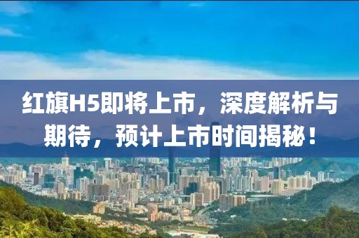 红旗H5即将上市，深度解析与期待，预计上市时间揭秘！