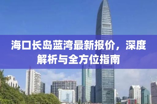 海口长岛蓝湾最新报价，深度解析与全方位指南