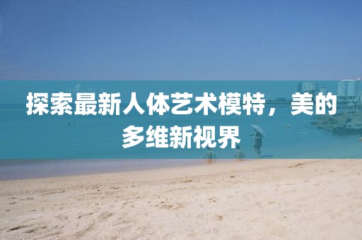 探索最新人体艺术模特，美的多维新视界