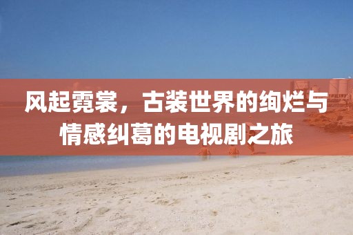 风起霓裳，古装世界的绚烂与情感纠葛的电视剧之旅