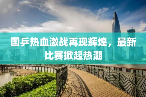 国乒热血激战再现辉煌，最新比赛掀起热潮