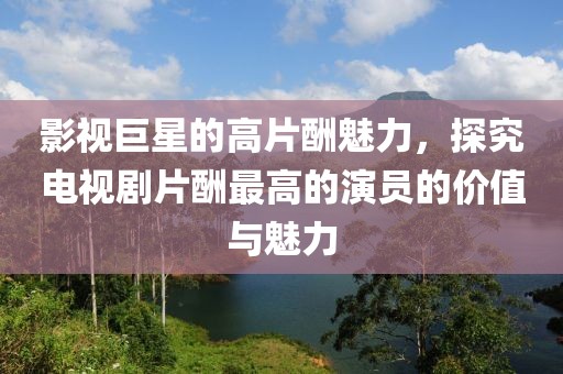 影视巨星的高片酬魅力，探究电视剧片酬最高的演员的价值与魅力