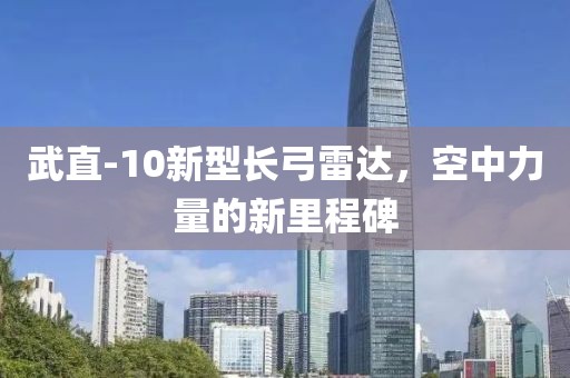 武直-10新型长弓雷达，空中力量的新里程碑