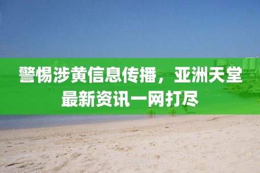警惕涉黄信息传播，亚洲天堂最新资讯一网打尽