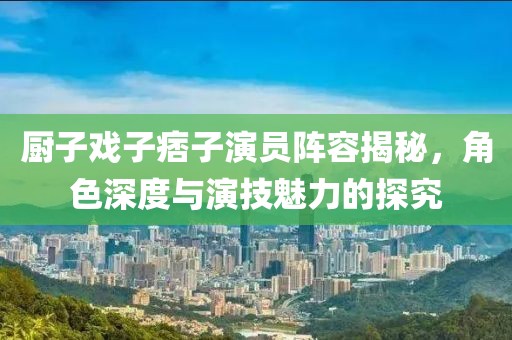 厨子戏子痞子演员阵容揭秘，角色深度与演技魅力的探究