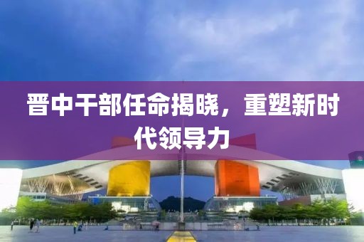 晋中干部任命揭晓，重塑新时代领导力