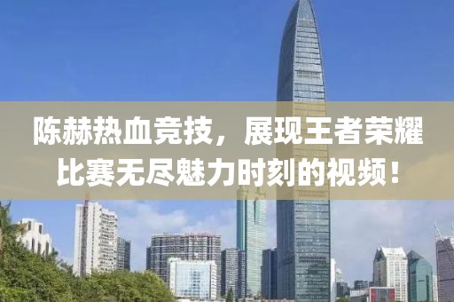 陈赫热血竞技，展现王者荣耀比赛无尽魅力时刻的视频！
