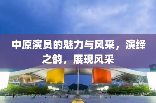 中原演员的魅力与风采，演绎之韵，展现风采