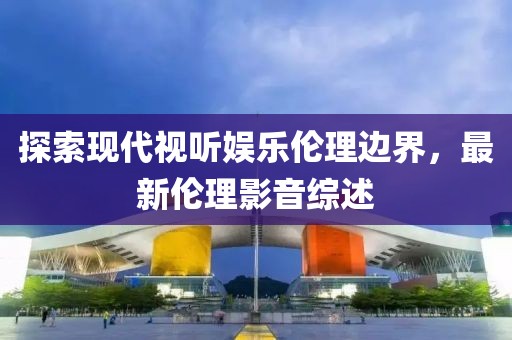 探索现代视听娱乐伦理边界，最新伦理影音综述