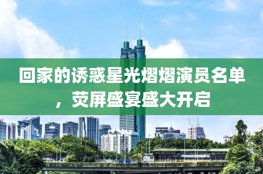 回家的诱惑星光熠熠演员名单，荧屏盛宴盛大开启