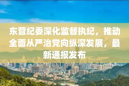 东营纪委深化监督执纪，推动全面从严治党向纵深发展，最新通报发布