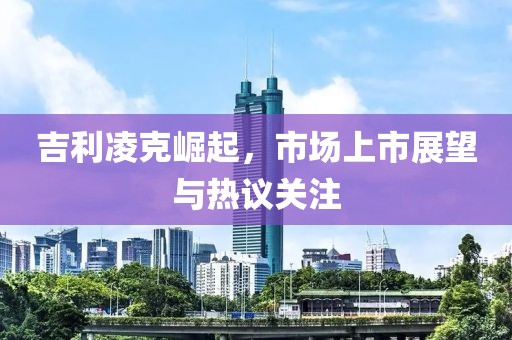 吉利凌克崛起，市场上市展望与热议关注