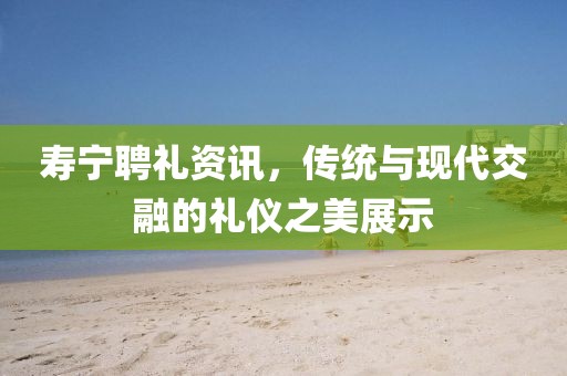 寿宁聘礼资讯，传统与现代交融的礼仪之美展示