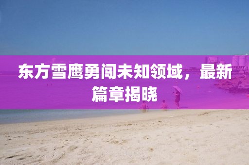 东方雪鹰勇闯未知领域，最新篇章揭晓
