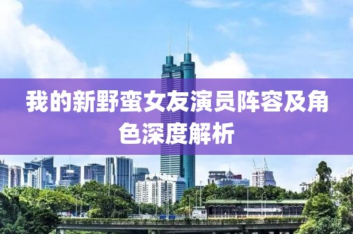 我的新野蛮女友演员阵容及角色深度解析