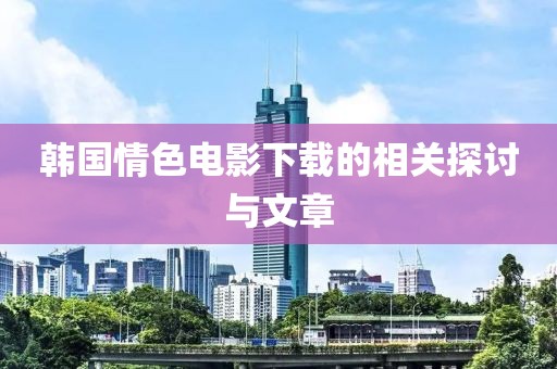 韩国情色电影下载的相关探讨与文章