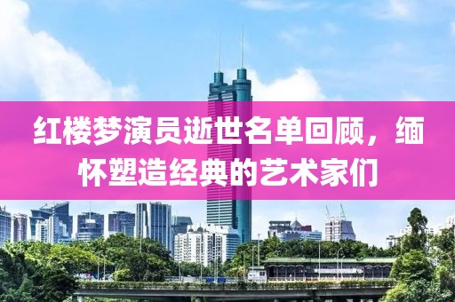 红楼梦演员逝世名单回顾，缅怀塑造经典的艺术家们