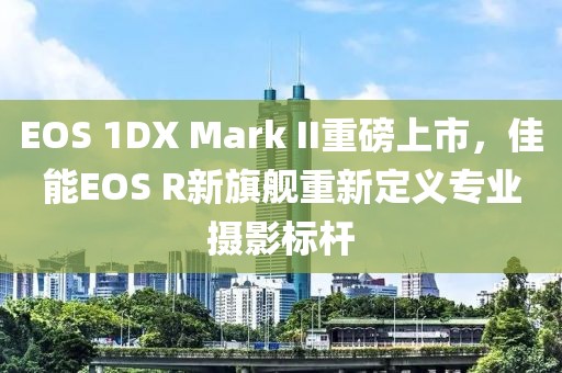 EOS 1DX Mark II重磅上市，佳能EOS R新旗舰重新定义专业摄影标杆