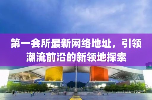 第一会所最新网络地址，引领潮流前沿的新领地探索