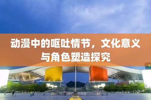动漫中的呕吐情节，文化意义与角色塑造探究