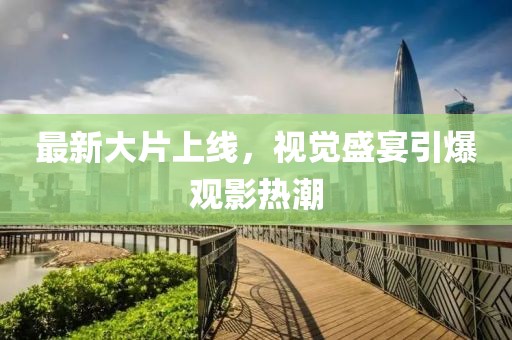 最新大片上线，视觉盛宴引爆观影热潮