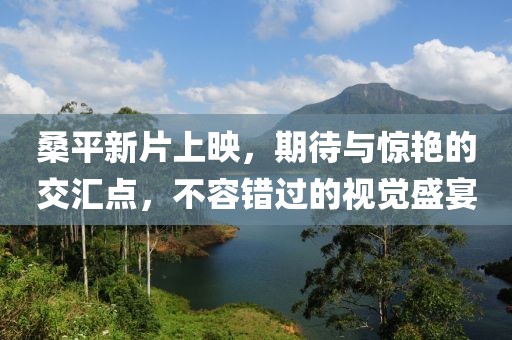 桑平新片上映，期待与惊艳的交汇点，不容错过的视觉盛宴