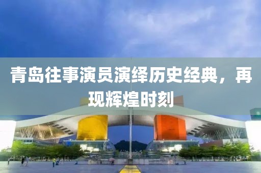 青岛往事演员演绎历史经典，再现辉煌时刻