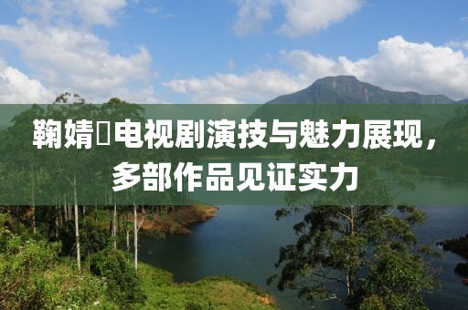鞠婧祎电视剧演技与魅力展现，多部作品见证实力