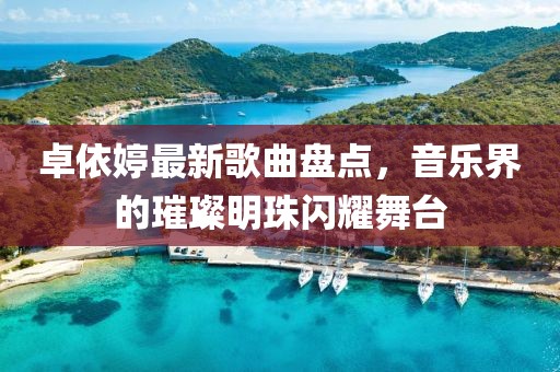 卓依婷最新歌曲盘点，音乐界的璀璨明珠闪耀舞台