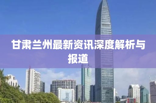 甘肃兰州最新资讯深度解析与报道
