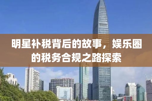 明星补税背后的故事，娱乐圈的税务合规之路探索