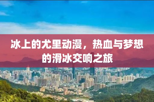 冰上的尤里动漫，热血与梦想的滑冰交响之旅