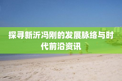 探寻新沂冯刚的发展脉络与时代前沿资讯