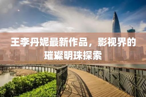 王李丹妮最新作品，影视界的璀璨明珠探索
