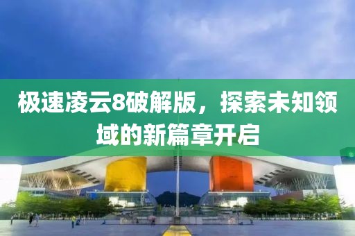 极速凌云8破解版，探索未知领域的新篇章开启