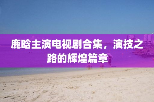 鹿晗主演电视剧合集，演技之路的辉煌篇章